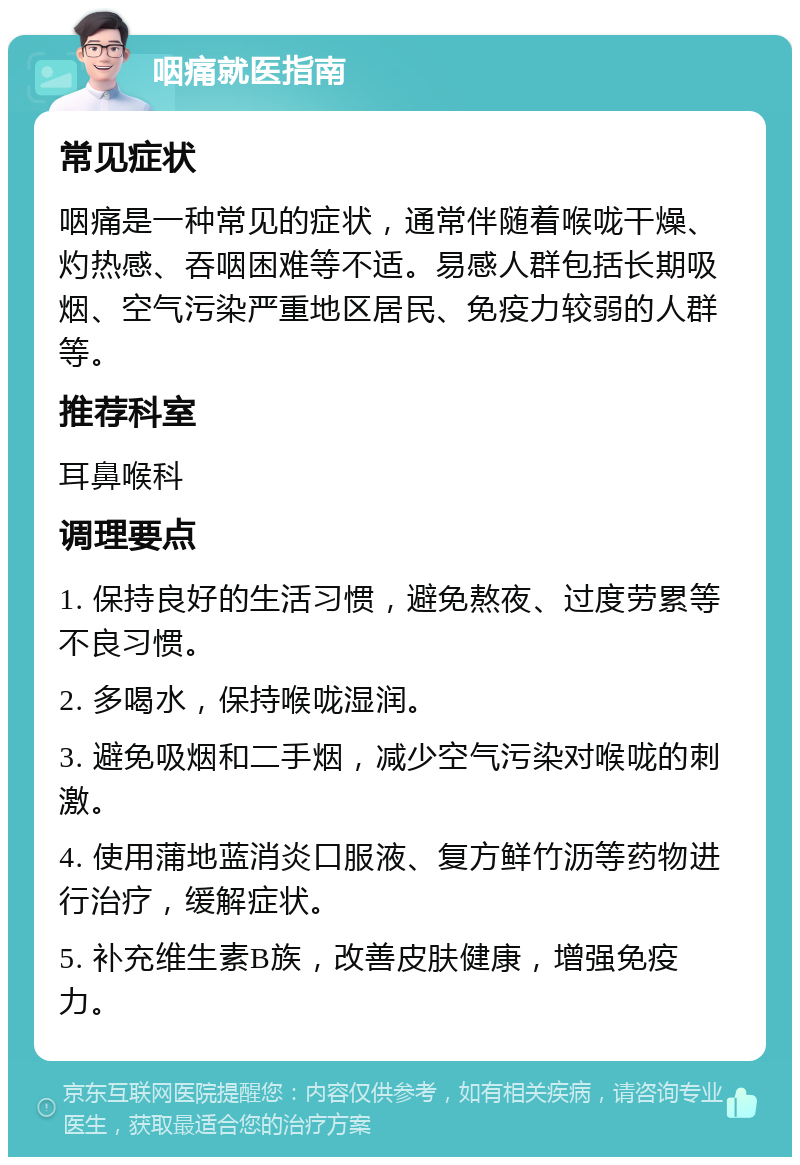 咽痛就医指南 常见症状 咽痛是一种常见的症状，通常伴随着喉咙干燥、灼热感、吞咽困难等不适。易感人群包括长期吸烟、空气污染严重地区居民、免疫力较弱的人群等。 推荐科室 耳鼻喉科 调理要点 1. 保持良好的生活习惯，避免熬夜、过度劳累等不良习惯。 2. 多喝水，保持喉咙湿润。 3. 避免吸烟和二手烟，减少空气污染对喉咙的刺激。 4. 使用蒲地蓝消炎口服液、复方鲜竹沥等药物进行治疗，缓解症状。 5. 补充维生素B族，改善皮肤健康，增强免疫力。