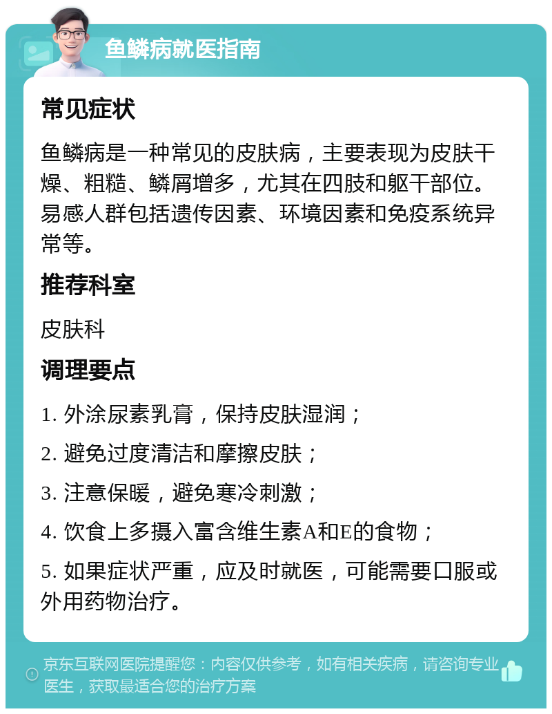 鱼鳞病就医指南 常见症状 鱼鳞病是一种常见的皮肤病，主要表现为皮肤干燥、粗糙、鳞屑增多，尤其在四肢和躯干部位。易感人群包括遗传因素、环境因素和免疫系统异常等。 推荐科室 皮肤科 调理要点 1. 外涂尿素乳膏，保持皮肤湿润； 2. 避免过度清洁和摩擦皮肤； 3. 注意保暖，避免寒冷刺激； 4. 饮食上多摄入富含维生素A和E的食物； 5. 如果症状严重，应及时就医，可能需要口服或外用药物治疗。