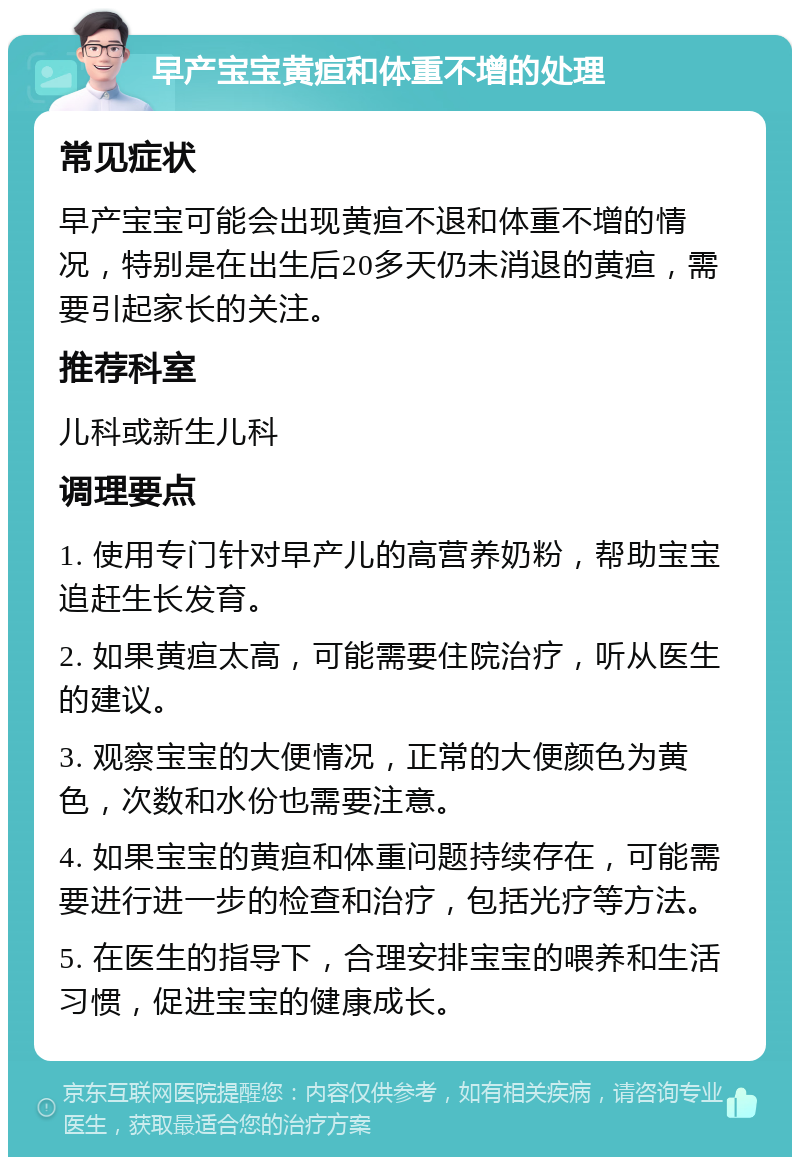 早产宝宝黄疸和体重不增的处理 常见症状 早产宝宝可能会出现黄疸不退和体重不增的情况，特别是在出生后20多天仍未消退的黄疸，需要引起家长的关注。 推荐科室 儿科或新生儿科 调理要点 1. 使用专门针对早产儿的高营养奶粉，帮助宝宝追赶生长发育。 2. 如果黄疸太高，可能需要住院治疗，听从医生的建议。 3. 观察宝宝的大便情况，正常的大便颜色为黄色，次数和水份也需要注意。 4. 如果宝宝的黄疸和体重问题持续存在，可能需要进行进一步的检查和治疗，包括光疗等方法。 5. 在医生的指导下，合理安排宝宝的喂养和生活习惯，促进宝宝的健康成长。