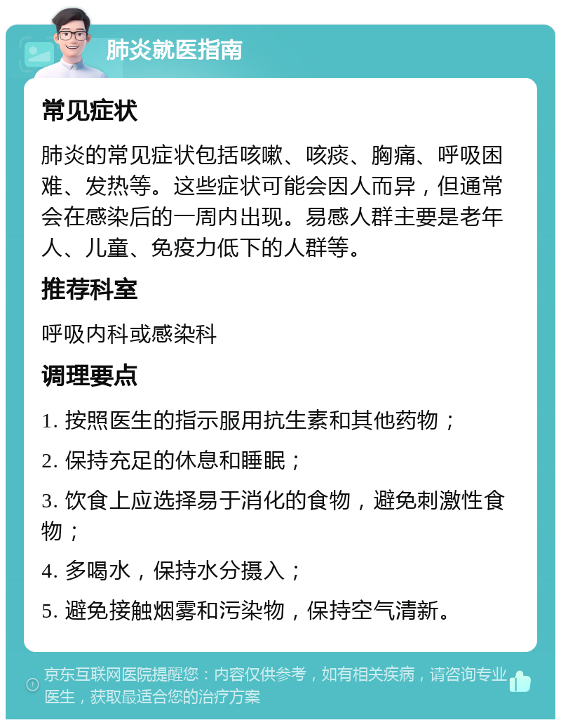 肺炎就医指南 常见症状 肺炎的常见症状包括咳嗽、咳痰、胸痛、呼吸困难、发热等。这些症状可能会因人而异，但通常会在感染后的一周内出现。易感人群主要是老年人、儿童、免疫力低下的人群等。 推荐科室 呼吸内科或感染科 调理要点 1. 按照医生的指示服用抗生素和其他药物； 2. 保持充足的休息和睡眠； 3. 饮食上应选择易于消化的食物，避免刺激性食物； 4. 多喝水，保持水分摄入； 5. 避免接触烟雾和污染物，保持空气清新。