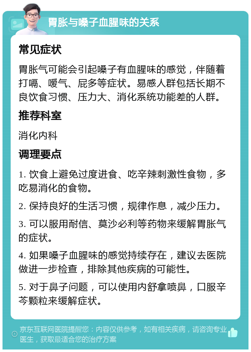 胃胀与嗓子血腥味的关系 常见症状 胃胀气可能会引起嗓子有血腥味的感觉，伴随着打嗝、嗳气、屁多等症状。易感人群包括长期不良饮食习惯、压力大、消化系统功能差的人群。 推荐科室 消化内科 调理要点 1. 饮食上避免过度进食、吃辛辣刺激性食物，多吃易消化的食物。 2. 保持良好的生活习惯，规律作息，减少压力。 3. 可以服用耐信、莫沙必利等药物来缓解胃胀气的症状。 4. 如果嗓子血腥味的感觉持续存在，建议去医院做进一步检查，排除其他疾病的可能性。 5. 对于鼻子问题，可以使用内舒拿喷鼻，口服辛芩颗粒来缓解症状。