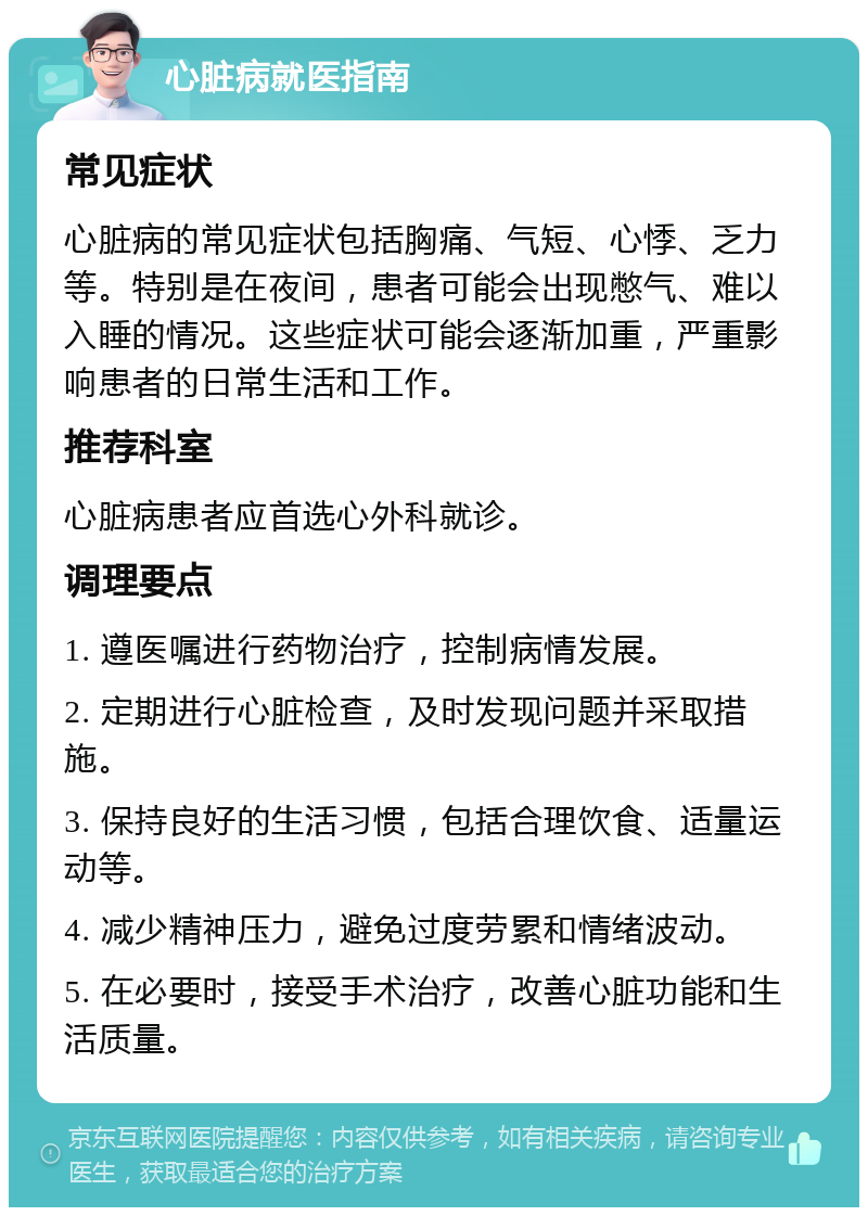 心脏病就医指南 常见症状 心脏病的常见症状包括胸痛、气短、心悸、乏力等。特别是在夜间，患者可能会出现憋气、难以入睡的情况。这些症状可能会逐渐加重，严重影响患者的日常生活和工作。 推荐科室 心脏病患者应首选心外科就诊。 调理要点 1. 遵医嘱进行药物治疗，控制病情发展。 2. 定期进行心脏检查，及时发现问题并采取措施。 3. 保持良好的生活习惯，包括合理饮食、适量运动等。 4. 减少精神压力，避免过度劳累和情绪波动。 5. 在必要时，接受手术治疗，改善心脏功能和生活质量。