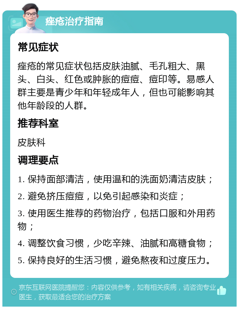 痤疮治疗指南 常见症状 痤疮的常见症状包括皮肤油腻、毛孔粗大、黑头、白头、红色或肿胀的痘痘、痘印等。易感人群主要是青少年和年轻成年人，但也可能影响其他年龄段的人群。 推荐科室 皮肤科 调理要点 1. 保持面部清洁，使用温和的洗面奶清洁皮肤； 2. 避免挤压痘痘，以免引起感染和炎症； 3. 使用医生推荐的药物治疗，包括口服和外用药物； 4. 调整饮食习惯，少吃辛辣、油腻和高糖食物； 5. 保持良好的生活习惯，避免熬夜和过度压力。