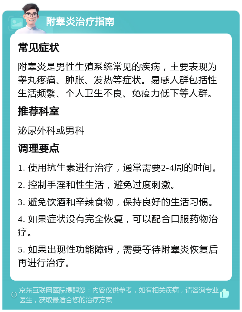 附睾炎治疗指南 常见症状 附睾炎是男性生殖系统常见的疾病，主要表现为睾丸疼痛、肿胀、发热等症状。易感人群包括性生活频繁、个人卫生不良、免疫力低下等人群。 推荐科室 泌尿外科或男科 调理要点 1. 使用抗生素进行治疗，通常需要2-4周的时间。 2. 控制手淫和性生活，避免过度刺激。 3. 避免饮酒和辛辣食物，保持良好的生活习惯。 4. 如果症状没有完全恢复，可以配合口服药物治疗。 5. 如果出现性功能障碍，需要等待附睾炎恢复后再进行治疗。