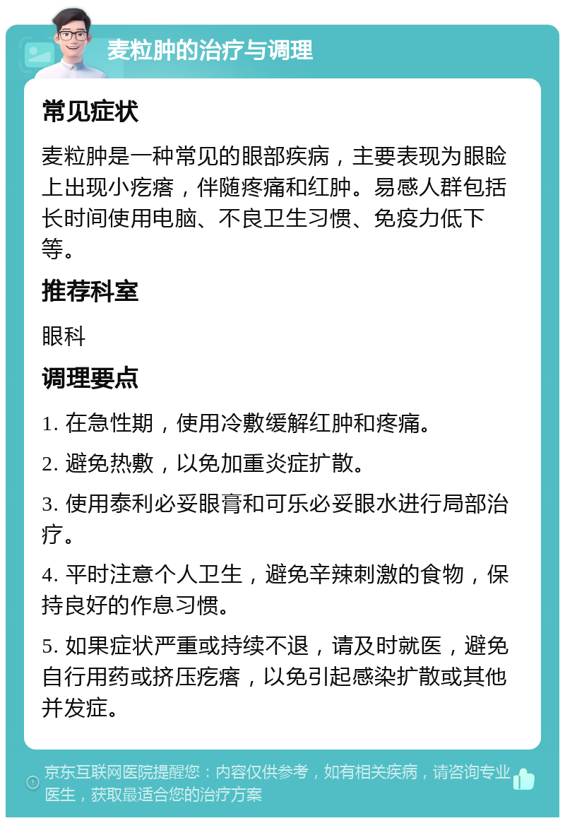 麦粒肿的治疗与调理 常见症状 麦粒肿是一种常见的眼部疾病，主要表现为眼睑上出现小疙瘩，伴随疼痛和红肿。易感人群包括长时间使用电脑、不良卫生习惯、免疫力低下等。 推荐科室 眼科 调理要点 1. 在急性期，使用冷敷缓解红肿和疼痛。 2. 避免热敷，以免加重炎症扩散。 3. 使用泰利必妥眼膏和可乐必妥眼水进行局部治疗。 4. 平时注意个人卫生，避免辛辣刺激的食物，保持良好的作息习惯。 5. 如果症状严重或持续不退，请及时就医，避免自行用药或挤压疙瘩，以免引起感染扩散或其他并发症。