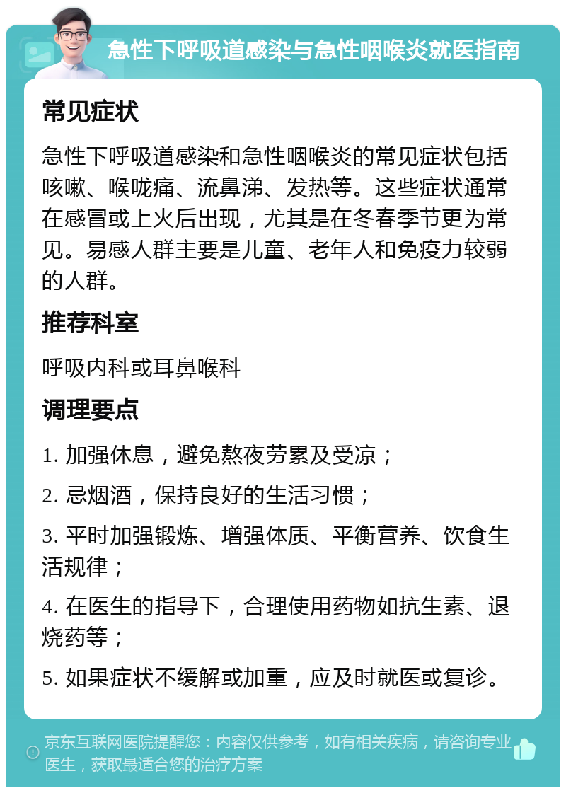 急性下呼吸道感染与急性咽喉炎就医指南 常见症状 急性下呼吸道感染和急性咽喉炎的常见症状包括咳嗽、喉咙痛、流鼻涕、发热等。这些症状通常在感冒或上火后出现，尤其是在冬春季节更为常见。易感人群主要是儿童、老年人和免疫力较弱的人群。 推荐科室 呼吸内科或耳鼻喉科 调理要点 1. 加强休息，避免熬夜劳累及受凉； 2. 忌烟酒，保持良好的生活习惯； 3. 平时加强锻炼、增强体质、平衡营养、饮食生活规律； 4. 在医生的指导下，合理使用药物如抗生素、退烧药等； 5. 如果症状不缓解或加重，应及时就医或复诊。