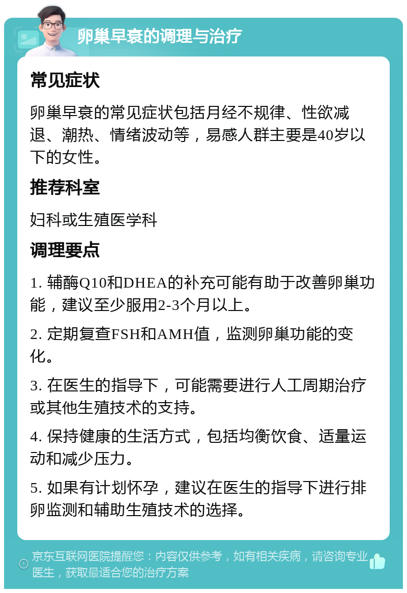 卵巢早衰的调理与治疗 常见症状 卵巢早衰的常见症状包括月经不规律、性欲减退、潮热、情绪波动等，易感人群主要是40岁以下的女性。 推荐科室 妇科或生殖医学科 调理要点 1. 辅酶Q10和DHEA的补充可能有助于改善卵巢功能，建议至少服用2-3个月以上。 2. 定期复查FSH和AMH值，监测卵巢功能的变化。 3. 在医生的指导下，可能需要进行人工周期治疗或其他生殖技术的支持。 4. 保持健康的生活方式，包括均衡饮食、适量运动和减少压力。 5. 如果有计划怀孕，建议在医生的指导下进行排卵监测和辅助生殖技术的选择。