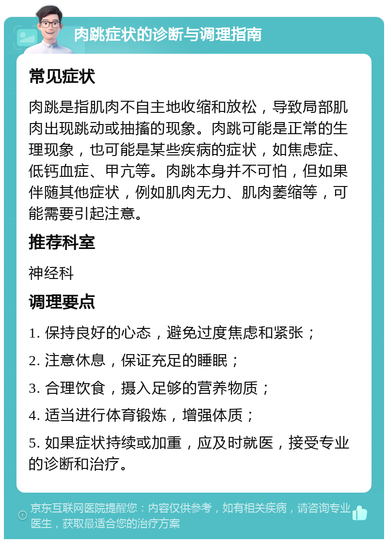 肉跳症状的诊断与调理指南 常见症状 肉跳是指肌肉不自主地收缩和放松，导致局部肌肉出现跳动或抽搐的现象。肉跳可能是正常的生理现象，也可能是某些疾病的症状，如焦虑症、低钙血症、甲亢等。肉跳本身并不可怕，但如果伴随其他症状，例如肌肉无力、肌肉萎缩等，可能需要引起注意。 推荐科室 神经科 调理要点 1. 保持良好的心态，避免过度焦虑和紧张； 2. 注意休息，保证充足的睡眠； 3. 合理饮食，摄入足够的营养物质； 4. 适当进行体育锻炼，增强体质； 5. 如果症状持续或加重，应及时就医，接受专业的诊断和治疗。