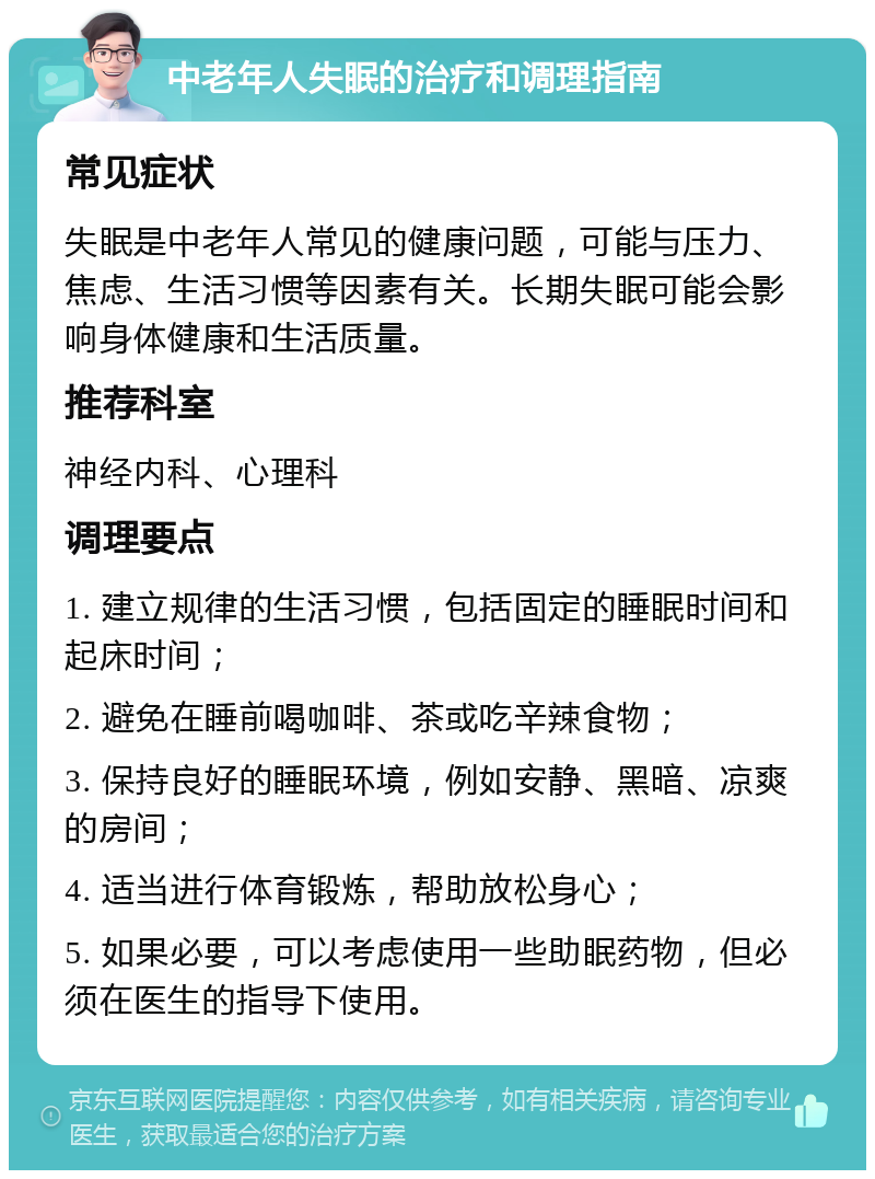 中老年人失眠的治疗和调理指南 常见症状 失眠是中老年人常见的健康问题，可能与压力、焦虑、生活习惯等因素有关。长期失眠可能会影响身体健康和生活质量。 推荐科室 神经内科、心理科 调理要点 1. 建立规律的生活习惯，包括固定的睡眠时间和起床时间； 2. 避免在睡前喝咖啡、茶或吃辛辣食物； 3. 保持良好的睡眠环境，例如安静、黑暗、凉爽的房间； 4. 适当进行体育锻炼，帮助放松身心； 5. 如果必要，可以考虑使用一些助眠药物，但必须在医生的指导下使用。