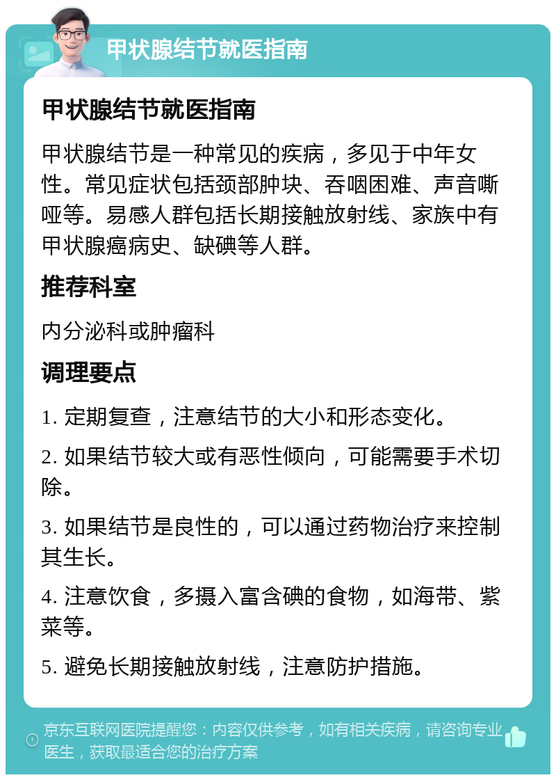 甲状腺结节就医指南 甲状腺结节就医指南 甲状腺结节是一种常见的疾病，多见于中年女性。常见症状包括颈部肿块、吞咽困难、声音嘶哑等。易感人群包括长期接触放射线、家族中有甲状腺癌病史、缺碘等人群。 推荐科室 内分泌科或肿瘤科 调理要点 1. 定期复查，注意结节的大小和形态变化。 2. 如果结节较大或有恶性倾向，可能需要手术切除。 3. 如果结节是良性的，可以通过药物治疗来控制其生长。 4. 注意饮食，多摄入富含碘的食物，如海带、紫菜等。 5. 避免长期接触放射线，注意防护措施。