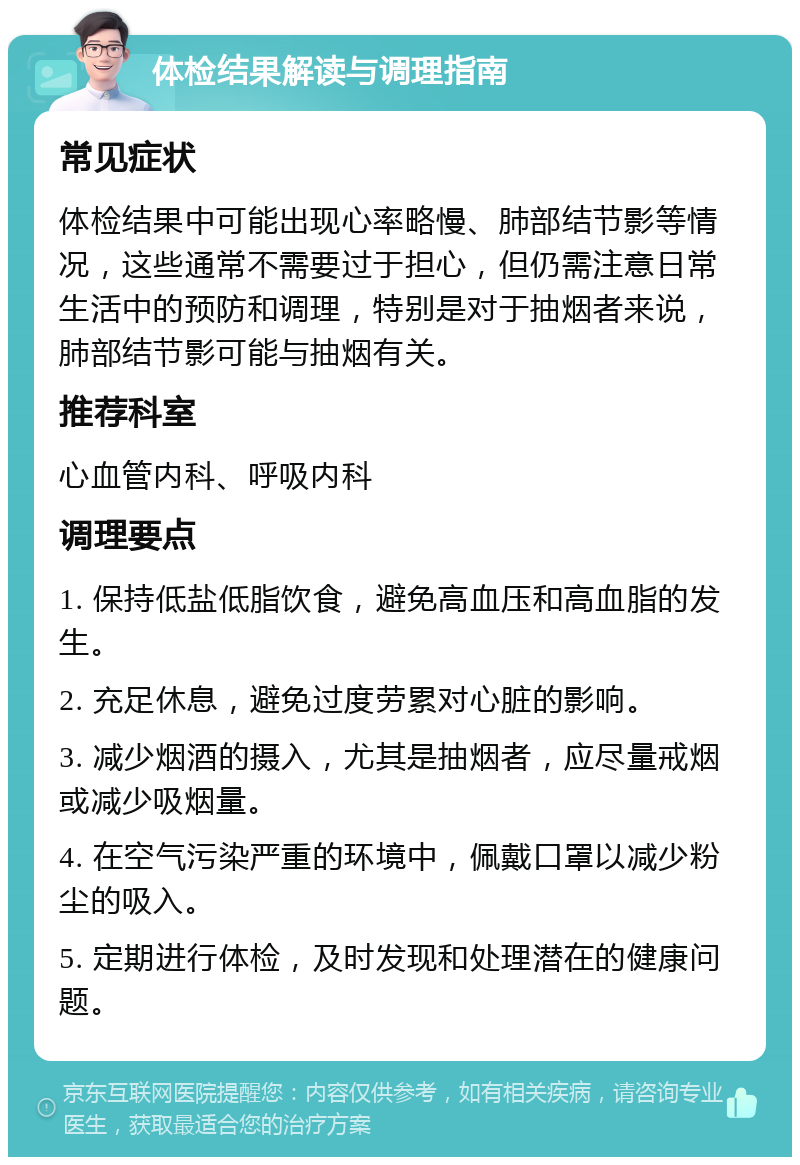 体检结果解读与调理指南 常见症状 体检结果中可能出现心率略慢、肺部结节影等情况，这些通常不需要过于担心，但仍需注意日常生活中的预防和调理，特别是对于抽烟者来说，肺部结节影可能与抽烟有关。 推荐科室 心血管内科、呼吸内科 调理要点 1. 保持低盐低脂饮食，避免高血压和高血脂的发生。 2. 充足休息，避免过度劳累对心脏的影响。 3. 减少烟酒的摄入，尤其是抽烟者，应尽量戒烟或减少吸烟量。 4. 在空气污染严重的环境中，佩戴口罩以减少粉尘的吸入。 5. 定期进行体检，及时发现和处理潜在的健康问题。