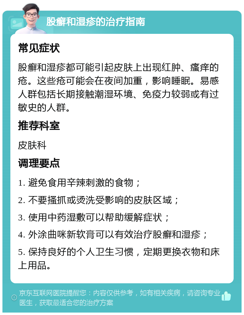 股癣和湿疹的治疗指南 常见症状 股癣和湿疹都可能引起皮肤上出现红肿、瘙痒的疮。这些疮可能会在夜间加重，影响睡眠。易感人群包括长期接触潮湿环境、免疫力较弱或有过敏史的人群。 推荐科室 皮肤科 调理要点 1. 避免食用辛辣刺激的食物； 2. 不要搔抓或烫洗受影响的皮肤区域； 3. 使用中药湿敷可以帮助缓解症状； 4. 外涂曲咪新软膏可以有效治疗股癣和湿疹； 5. 保持良好的个人卫生习惯，定期更换衣物和床上用品。