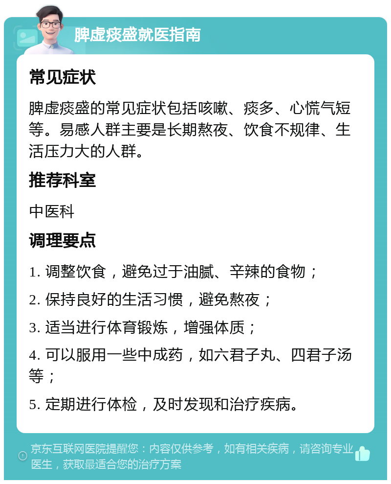 脾虚痰盛就医指南 常见症状 脾虚痰盛的常见症状包括咳嗽、痰多、心慌气短等。易感人群主要是长期熬夜、饮食不规律、生活压力大的人群。 推荐科室 中医科 调理要点 1. 调整饮食，避免过于油腻、辛辣的食物； 2. 保持良好的生活习惯，避免熬夜； 3. 适当进行体育锻炼，增强体质； 4. 可以服用一些中成药，如六君子丸、四君子汤等； 5. 定期进行体检，及时发现和治疗疾病。