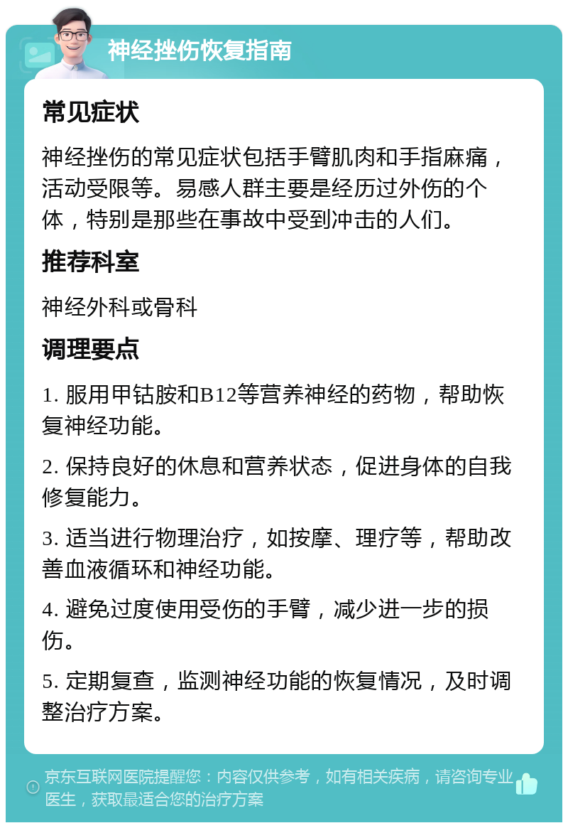 神经挫伤恢复指南 常见症状 神经挫伤的常见症状包括手臂肌肉和手指麻痛，活动受限等。易感人群主要是经历过外伤的个体，特别是那些在事故中受到冲击的人们。 推荐科室 神经外科或骨科 调理要点 1. 服用甲钴胺和B12等营养神经的药物，帮助恢复神经功能。 2. 保持良好的休息和营养状态，促进身体的自我修复能力。 3. 适当进行物理治疗，如按摩、理疗等，帮助改善血液循环和神经功能。 4. 避免过度使用受伤的手臂，减少进一步的损伤。 5. 定期复查，监测神经功能的恢复情况，及时调整治疗方案。