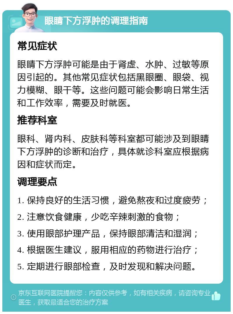 眼睛下方浮肿的调理指南 常见症状 眼睛下方浮肿可能是由于肾虚、水肿、过敏等原因引起的。其他常见症状包括黑眼圈、眼袋、视力模糊、眼干等。这些问题可能会影响日常生活和工作效率，需要及时就医。 推荐科室 眼科、肾内科、皮肤科等科室都可能涉及到眼睛下方浮肿的诊断和治疗，具体就诊科室应根据病因和症状而定。 调理要点 1. 保持良好的生活习惯，避免熬夜和过度疲劳； 2. 注意饮食健康，少吃辛辣刺激的食物； 3. 使用眼部护理产品，保持眼部清洁和湿润； 4. 根据医生建议，服用相应的药物进行治疗； 5. 定期进行眼部检查，及时发现和解决问题。