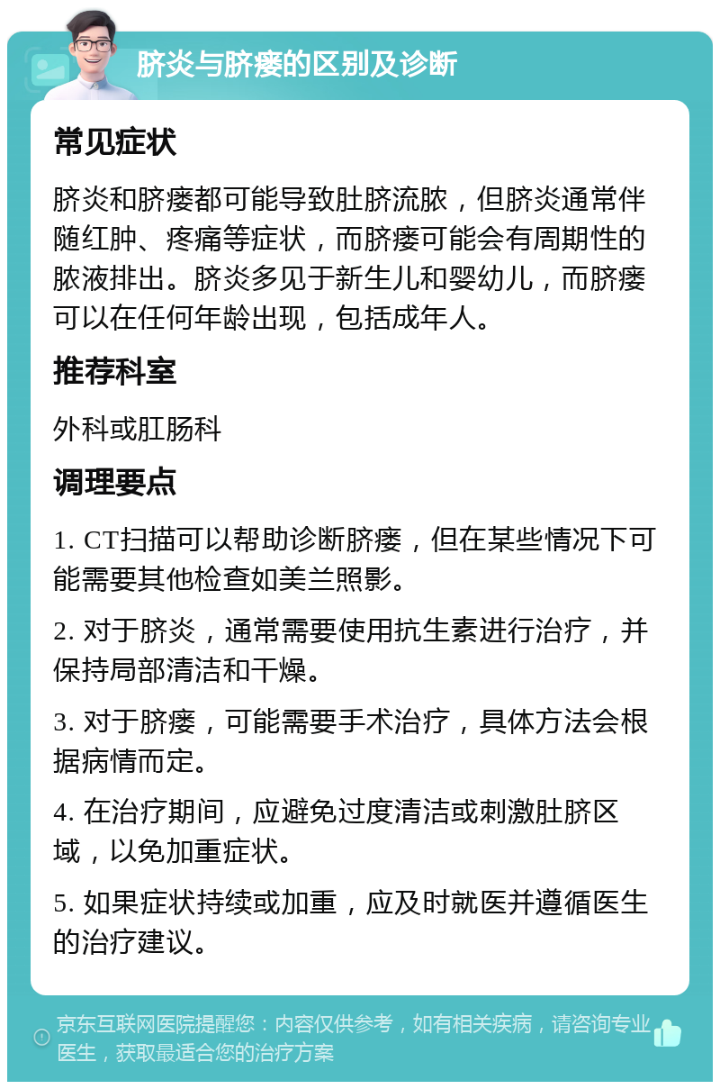 脐炎与脐瘘的区别及诊断 常见症状 脐炎和脐瘘都可能导致肚脐流脓，但脐炎通常伴随红肿、疼痛等症状，而脐瘘可能会有周期性的脓液排出。脐炎多见于新生儿和婴幼儿，而脐瘘可以在任何年龄出现，包括成年人。 推荐科室 外科或肛肠科 调理要点 1. CT扫描可以帮助诊断脐瘘，但在某些情况下可能需要其他检查如美兰照影。 2. 对于脐炎，通常需要使用抗生素进行治疗，并保持局部清洁和干燥。 3. 对于脐瘘，可能需要手术治疗，具体方法会根据病情而定。 4. 在治疗期间，应避免过度清洁或刺激肚脐区域，以免加重症状。 5. 如果症状持续或加重，应及时就医并遵循医生的治疗建议。