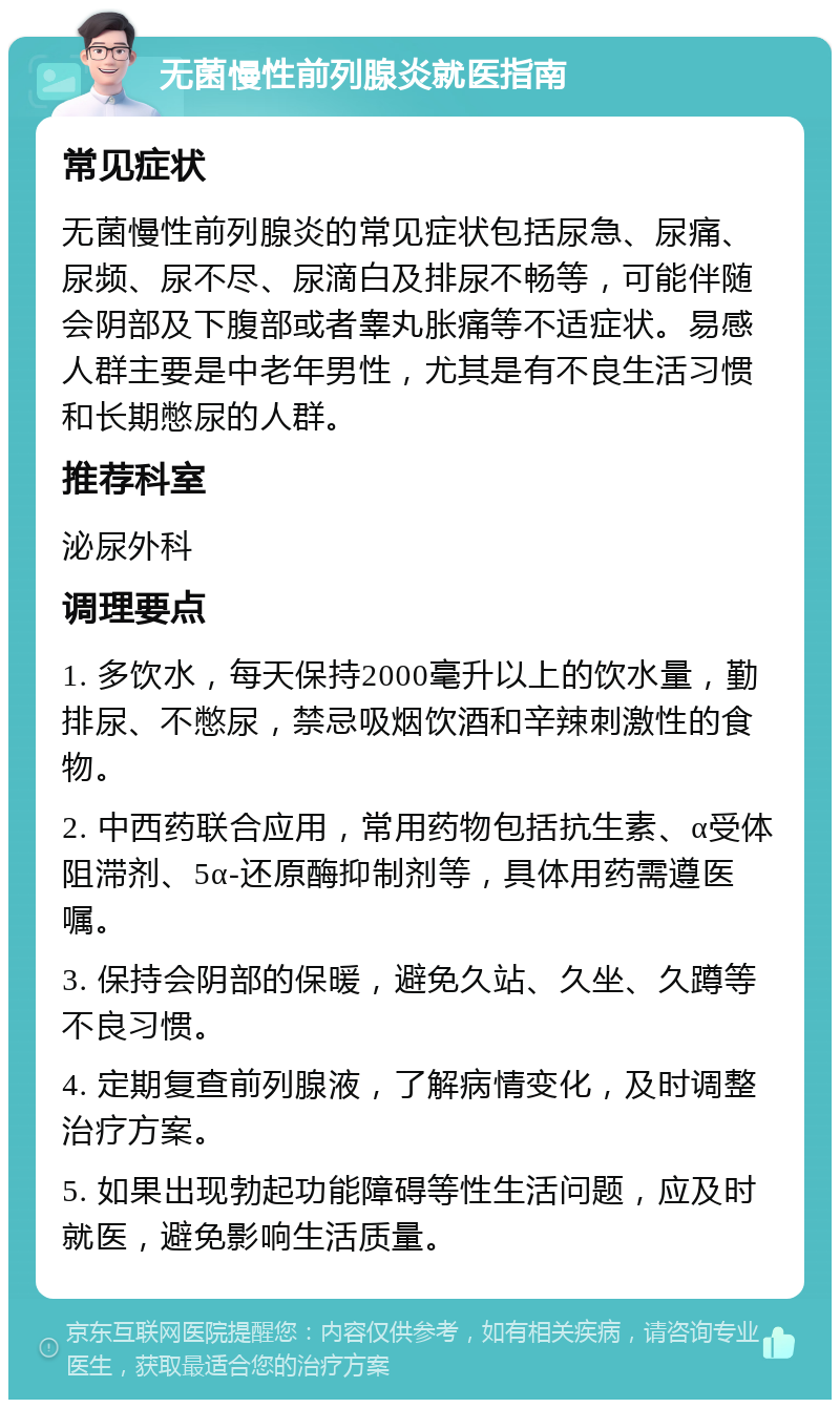 无菌慢性前列腺炎就医指南 常见症状 无菌慢性前列腺炎的常见症状包括尿急、尿痛、尿频、尿不尽、尿滴白及排尿不畅等，可能伴随会阴部及下腹部或者睾丸胀痛等不适症状。易感人群主要是中老年男性，尤其是有不良生活习惯和长期憋尿的人群。 推荐科室 泌尿外科 调理要点 1. 多饮水，每天保持2000毫升以上的饮水量，勤排尿、不憋尿，禁忌吸烟饮酒和辛辣刺激性的食物。 2. 中西药联合应用，常用药物包括抗生素、α受体阻滞剂、5α-还原酶抑制剂等，具体用药需遵医嘱。 3. 保持会阴部的保暖，避免久站、久坐、久蹲等不良习惯。 4. 定期复查前列腺液，了解病情变化，及时调整治疗方案。 5. 如果出现勃起功能障碍等性生活问题，应及时就医，避免影响生活质量。