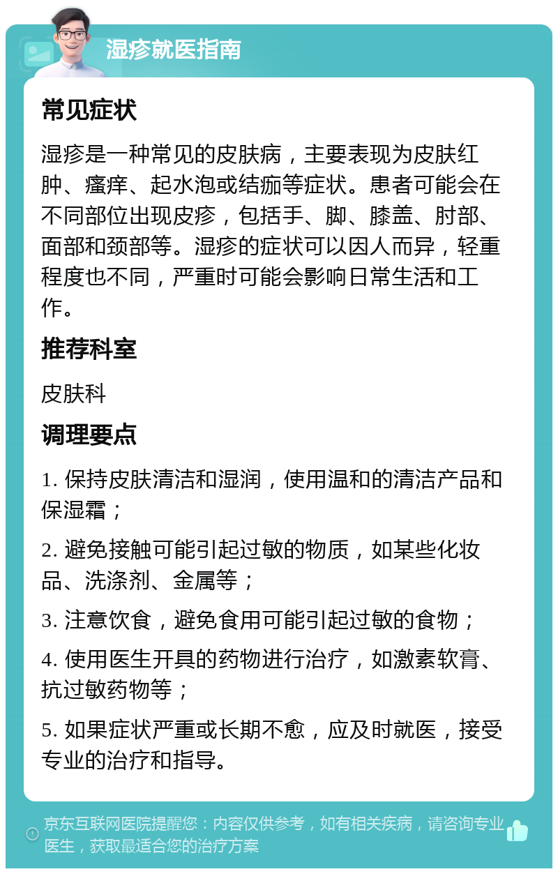 湿疹就医指南 常见症状 湿疹是一种常见的皮肤病，主要表现为皮肤红肿、瘙痒、起水泡或结痂等症状。患者可能会在不同部位出现皮疹，包括手、脚、膝盖、肘部、面部和颈部等。湿疹的症状可以因人而异，轻重程度也不同，严重时可能会影响日常生活和工作。 推荐科室 皮肤科 调理要点 1. 保持皮肤清洁和湿润，使用温和的清洁产品和保湿霜； 2. 避免接触可能引起过敏的物质，如某些化妆品、洗涤剂、金属等； 3. 注意饮食，避免食用可能引起过敏的食物； 4. 使用医生开具的药物进行治疗，如激素软膏、抗过敏药物等； 5. 如果症状严重或长期不愈，应及时就医，接受专业的治疗和指导。