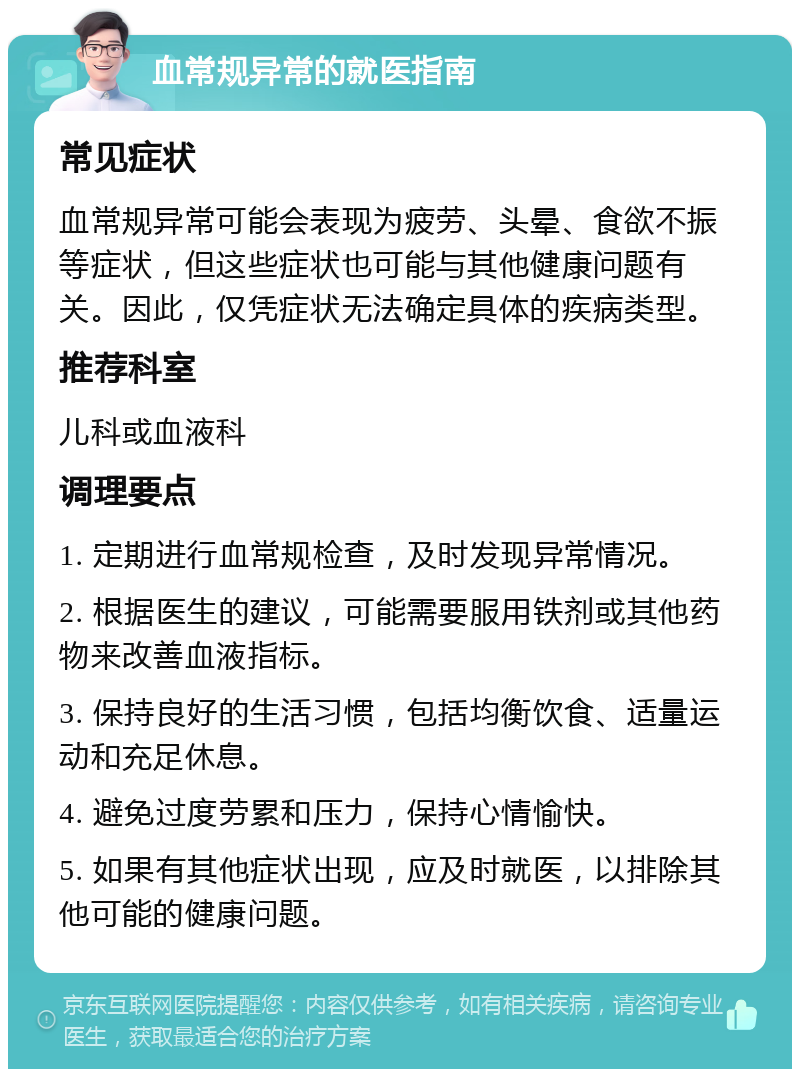 血常规异常的就医指南 常见症状 血常规异常可能会表现为疲劳、头晕、食欲不振等症状，但这些症状也可能与其他健康问题有关。因此，仅凭症状无法确定具体的疾病类型。 推荐科室 儿科或血液科 调理要点 1. 定期进行血常规检查，及时发现异常情况。 2. 根据医生的建议，可能需要服用铁剂或其他药物来改善血液指标。 3. 保持良好的生活习惯，包括均衡饮食、适量运动和充足休息。 4. 避免过度劳累和压力，保持心情愉快。 5. 如果有其他症状出现，应及时就医，以排除其他可能的健康问题。