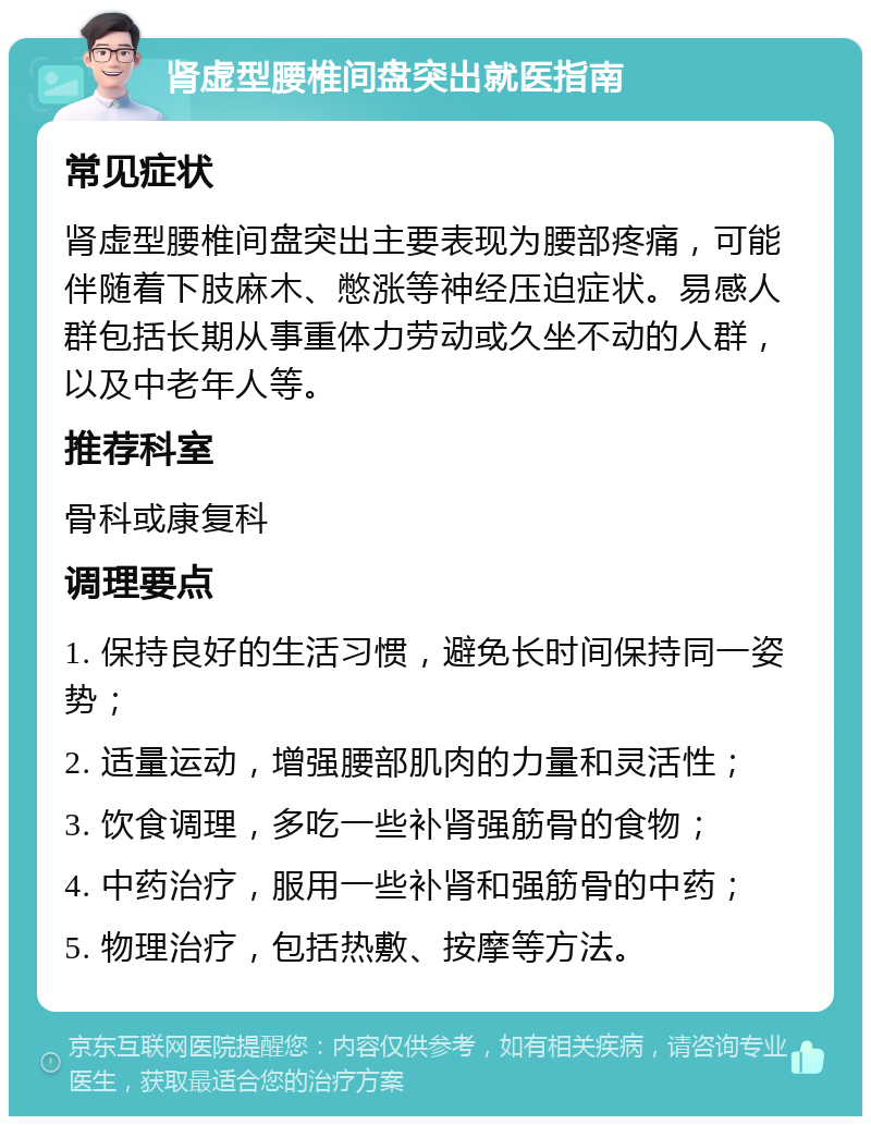 肾虚型腰椎间盘突出就医指南 常见症状 肾虚型腰椎间盘突出主要表现为腰部疼痛，可能伴随着下肢麻木、憋涨等神经压迫症状。易感人群包括长期从事重体力劳动或久坐不动的人群，以及中老年人等。 推荐科室 骨科或康复科 调理要点 1. 保持良好的生活习惯，避免长时间保持同一姿势； 2. 适量运动，增强腰部肌肉的力量和灵活性； 3. 饮食调理，多吃一些补肾强筋骨的食物； 4. 中药治疗，服用一些补肾和强筋骨的中药； 5. 物理治疗，包括热敷、按摩等方法。