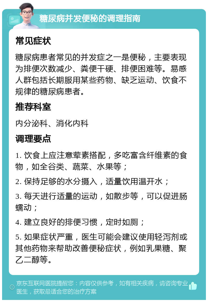 糖尿病并发便秘的调理指南 常见症状 糖尿病患者常见的并发症之一是便秘，主要表现为排便次数减少、粪便干硬、排便困难等。易感人群包括长期服用某些药物、缺乏运动、饮食不规律的糖尿病患者。 推荐科室 内分泌科、消化内科 调理要点 1. 饮食上应注意荤素搭配，多吃富含纤维素的食物，如全谷类、蔬菜、水果等； 2. 保持足够的水分摄入，适量饮用温开水； 3. 每天进行适量的运动，如散步等，可以促进肠蠕动； 4. 建立良好的排便习惯，定时如厕； 5. 如果症状严重，医生可能会建议使用轻泻剂或其他药物来帮助改善便秘症状，例如乳果糖、聚乙二醇等。