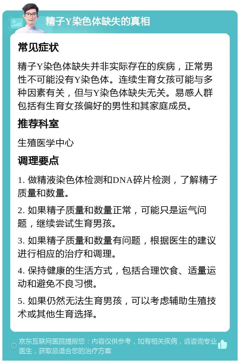 精子Y染色体缺失的真相 常见症状 精子Y染色体缺失并非实际存在的疾病，正常男性不可能没有Y染色体。连续生育女孩可能与多种因素有关，但与Y染色体缺失无关。易感人群包括有生育女孩偏好的男性和其家庭成员。 推荐科室 生殖医学中心 调理要点 1. 做精液染色体检测和DNA碎片检测，了解精子质量和数量。 2. 如果精子质量和数量正常，可能只是运气问题，继续尝试生育男孩。 3. 如果精子质量和数量有问题，根据医生的建议进行相应的治疗和调理。 4. 保持健康的生活方式，包括合理饮食、适量运动和避免不良习惯。 5. 如果仍然无法生育男孩，可以考虑辅助生殖技术或其他生育选择。