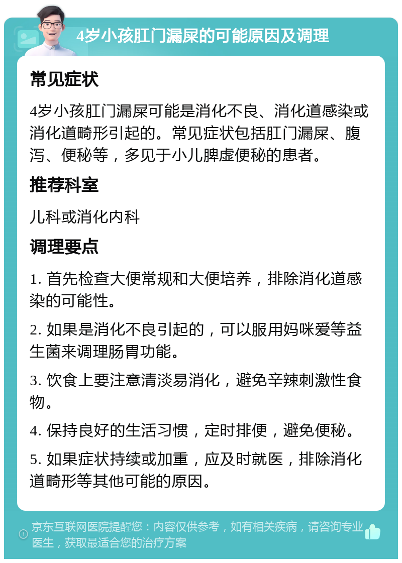 4岁小孩肛门漏屎的可能原因及调理 常见症状 4岁小孩肛门漏屎可能是消化不良、消化道感染或消化道畸形引起的。常见症状包括肛门漏屎、腹泻、便秘等，多见于小儿脾虚便秘的患者。 推荐科室 儿科或消化内科 调理要点 1. 首先检查大便常规和大便培养，排除消化道感染的可能性。 2. 如果是消化不良引起的，可以服用妈咪爱等益生菌来调理肠胃功能。 3. 饮食上要注意清淡易消化，避免辛辣刺激性食物。 4. 保持良好的生活习惯，定时排便，避免便秘。 5. 如果症状持续或加重，应及时就医，排除消化道畸形等其他可能的原因。