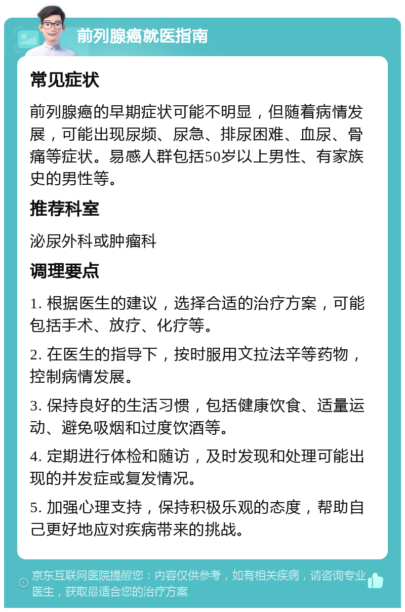 前列腺癌就医指南 常见症状 前列腺癌的早期症状可能不明显，但随着病情发展，可能出现尿频、尿急、排尿困难、血尿、骨痛等症状。易感人群包括50岁以上男性、有家族史的男性等。 推荐科室 泌尿外科或肿瘤科 调理要点 1. 根据医生的建议，选择合适的治疗方案，可能包括手术、放疗、化疗等。 2. 在医生的指导下，按时服用文拉法辛等药物，控制病情发展。 3. 保持良好的生活习惯，包括健康饮食、适量运动、避免吸烟和过度饮酒等。 4. 定期进行体检和随访，及时发现和处理可能出现的并发症或复发情况。 5. 加强心理支持，保持积极乐观的态度，帮助自己更好地应对疾病带来的挑战。