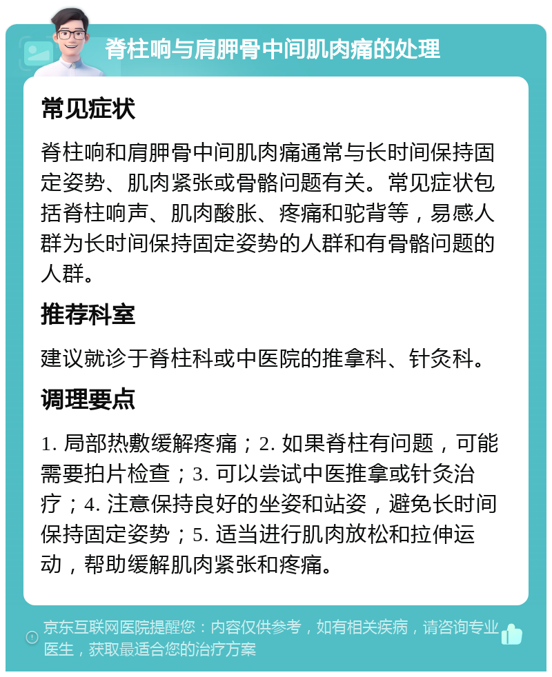 脊柱响与肩胛骨中间肌肉痛的处理 常见症状 脊柱响和肩胛骨中间肌肉痛通常与长时间保持固定姿势、肌肉紧张或骨骼问题有关。常见症状包括脊柱响声、肌肉酸胀、疼痛和驼背等，易感人群为长时间保持固定姿势的人群和有骨骼问题的人群。 推荐科室 建议就诊于脊柱科或中医院的推拿科、针灸科。 调理要点 1. 局部热敷缓解疼痛；2. 如果脊柱有问题，可能需要拍片检查；3. 可以尝试中医推拿或针灸治疗；4. 注意保持良好的坐姿和站姿，避免长时间保持固定姿势；5. 适当进行肌肉放松和拉伸运动，帮助缓解肌肉紧张和疼痛。