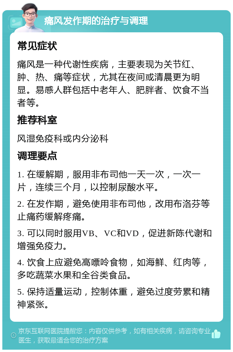 痛风发作期的治疗与调理 常见症状 痛风是一种代谢性疾病，主要表现为关节红、肿、热、痛等症状，尤其在夜间或清晨更为明显。易感人群包括中老年人、肥胖者、饮食不当者等。 推荐科室 风湿免疫科或内分泌科 调理要点 1. 在缓解期，服用非布司他一天一次，一次一片，连续三个月，以控制尿酸水平。 2. 在发作期，避免使用非布司他，改用布洛芬等止痛药缓解疼痛。 3. 可以同时服用VB、VC和VD，促进新陈代谢和增强免疫力。 4. 饮食上应避免高嘌呤食物，如海鲜、红肉等，多吃蔬菜水果和全谷类食品。 5. 保持适量运动，控制体重，避免过度劳累和精神紧张。