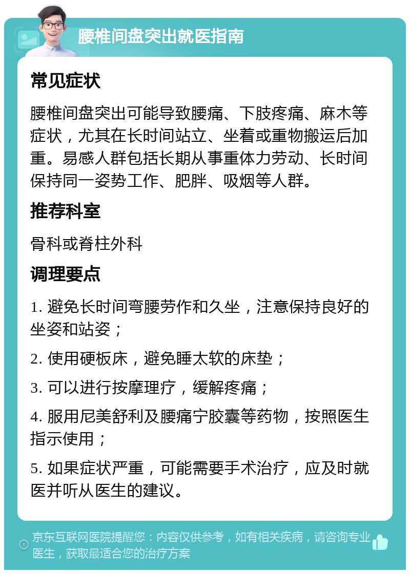 腰椎间盘突出就医指南 常见症状 腰椎间盘突出可能导致腰痛、下肢疼痛、麻木等症状，尤其在长时间站立、坐着或重物搬运后加重。易感人群包括长期从事重体力劳动、长时间保持同一姿势工作、肥胖、吸烟等人群。 推荐科室 骨科或脊柱外科 调理要点 1. 避免长时间弯腰劳作和久坐，注意保持良好的坐姿和站姿； 2. 使用硬板床，避免睡太软的床垫； 3. 可以进行按摩理疗，缓解疼痛； 4. 服用尼美舒利及腰痛宁胶囊等药物，按照医生指示使用； 5. 如果症状严重，可能需要手术治疗，应及时就医并听从医生的建议。