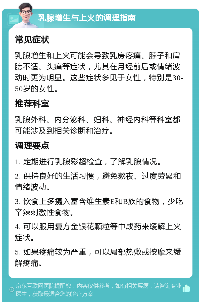 乳腺增生与上火的调理指南 常见症状 乳腺增生和上火可能会导致乳房疼痛、脖子和肩膀不适、头痛等症状，尤其在月经前后或情绪波动时更为明显。这些症状多见于女性，特别是30-50岁的女性。 推荐科室 乳腺外科、内分泌科、妇科、神经内科等科室都可能涉及到相关诊断和治疗。 调理要点 1. 定期进行乳腺彩超检查，了解乳腺情况。 2. 保持良好的生活习惯，避免熬夜、过度劳累和情绪波动。 3. 饮食上多摄入富含维生素E和B族的食物，少吃辛辣刺激性食物。 4. 可以服用复方金银花颗粒等中成药来缓解上火症状。 5. 如果疼痛较为严重，可以局部热敷或按摩来缓解疼痛。