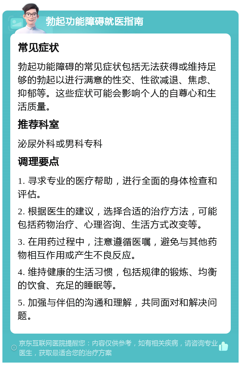 勃起功能障碍就医指南 常见症状 勃起功能障碍的常见症状包括无法获得或维持足够的勃起以进行满意的性交、性欲减退、焦虑、抑郁等。这些症状可能会影响个人的自尊心和生活质量。 推荐科室 泌尿外科或男科专科 调理要点 1. 寻求专业的医疗帮助，进行全面的身体检查和评估。 2. 根据医生的建议，选择合适的治疗方法，可能包括药物治疗、心理咨询、生活方式改变等。 3. 在用药过程中，注意遵循医嘱，避免与其他药物相互作用或产生不良反应。 4. 维持健康的生活习惯，包括规律的锻炼、均衡的饮食、充足的睡眠等。 5. 加强与伴侣的沟通和理解，共同面对和解决问题。