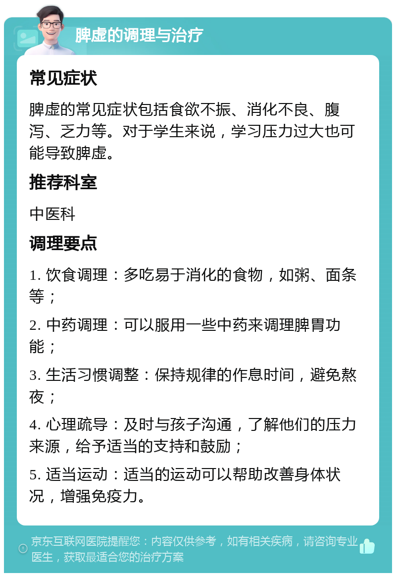 脾虚的调理与治疗 常见症状 脾虚的常见症状包括食欲不振、消化不良、腹泻、乏力等。对于学生来说，学习压力过大也可能导致脾虚。 推荐科室 中医科 调理要点 1. 饮食调理：多吃易于消化的食物，如粥、面条等； 2. 中药调理：可以服用一些中药来调理脾胃功能； 3. 生活习惯调整：保持规律的作息时间，避免熬夜； 4. 心理疏导：及时与孩子沟通，了解他们的压力来源，给予适当的支持和鼓励； 5. 适当运动：适当的运动可以帮助改善身体状况，增强免疫力。