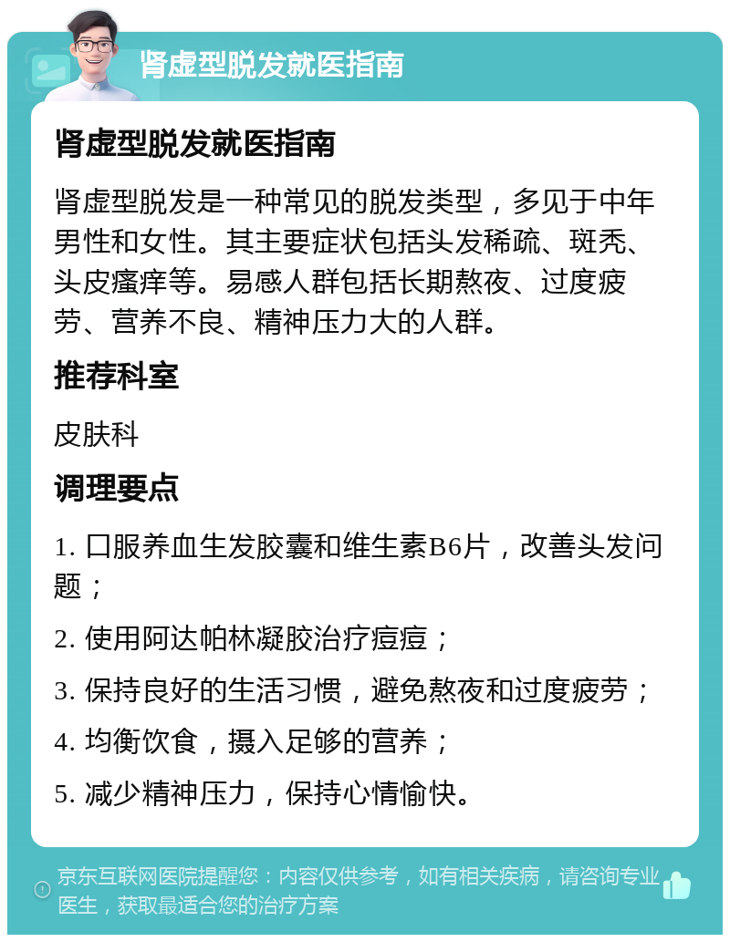 肾虚型脱发就医指南 肾虚型脱发就医指南 肾虚型脱发是一种常见的脱发类型，多见于中年男性和女性。其主要症状包括头发稀疏、斑秃、头皮瘙痒等。易感人群包括长期熬夜、过度疲劳、营养不良、精神压力大的人群。 推荐科室 皮肤科 调理要点 1. 口服养血生发胶囊和维生素B6片，改善头发问题； 2. 使用阿达帕林凝胶治疗痘痘； 3. 保持良好的生活习惯，避免熬夜和过度疲劳； 4. 均衡饮食，摄入足够的营养； 5. 减少精神压力，保持心情愉快。