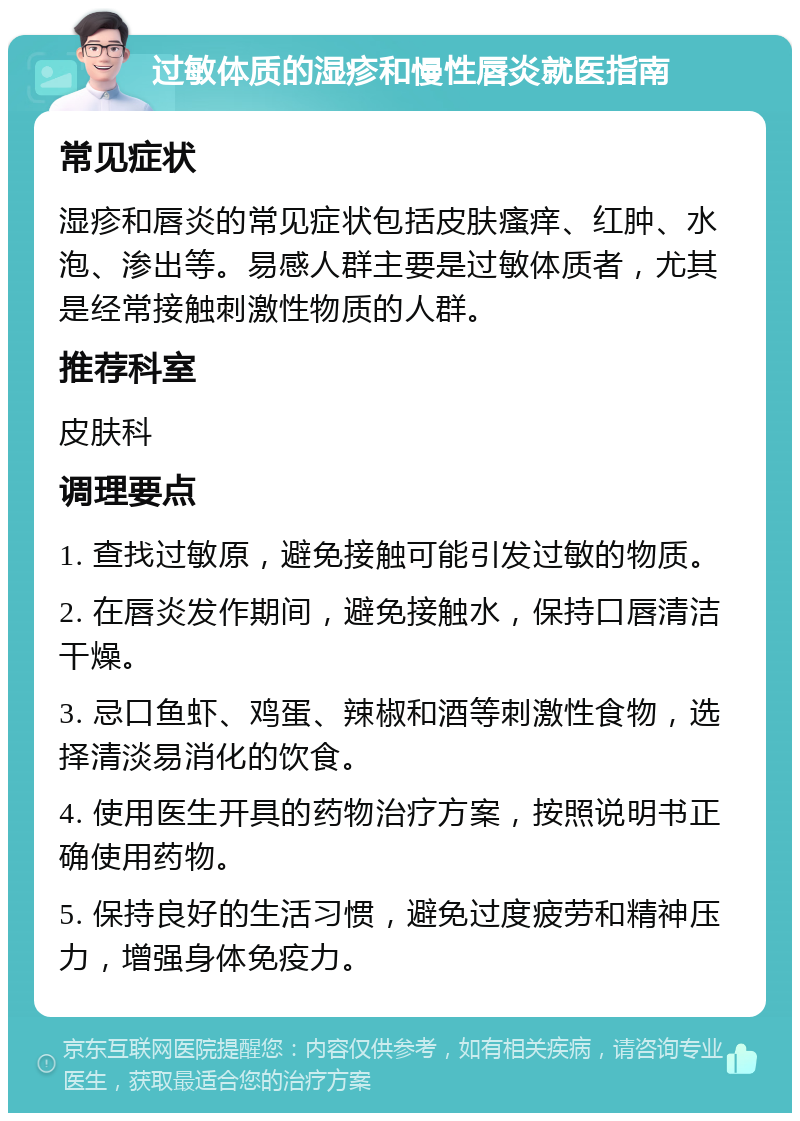 过敏体质的湿疹和慢性唇炎就医指南 常见症状 湿疹和唇炎的常见症状包括皮肤瘙痒、红肿、水泡、渗出等。易感人群主要是过敏体质者，尤其是经常接触刺激性物质的人群。 推荐科室 皮肤科 调理要点 1. 查找过敏原，避免接触可能引发过敏的物质。 2. 在唇炎发作期间，避免接触水，保持口唇清洁干燥。 3. 忌口鱼虾、鸡蛋、辣椒和酒等刺激性食物，选择清淡易消化的饮食。 4. 使用医生开具的药物治疗方案，按照说明书正确使用药物。 5. 保持良好的生活习惯，避免过度疲劳和精神压力，增强身体免疫力。