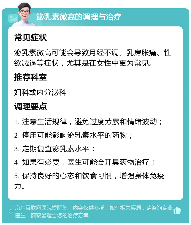 泌乳素微高的调理与治疗 常见症状 泌乳素微高可能会导致月经不调、乳房胀痛、性欲减退等症状，尤其是在女性中更为常见。 推荐科室 妇科或内分泌科 调理要点 1. 注意生活规律，避免过度劳累和情绪波动； 2. 停用可能影响泌乳素水平的药物； 3. 定期复查泌乳素水平； 4. 如果有必要，医生可能会开具药物治疗； 5. 保持良好的心态和饮食习惯，增强身体免疫力。