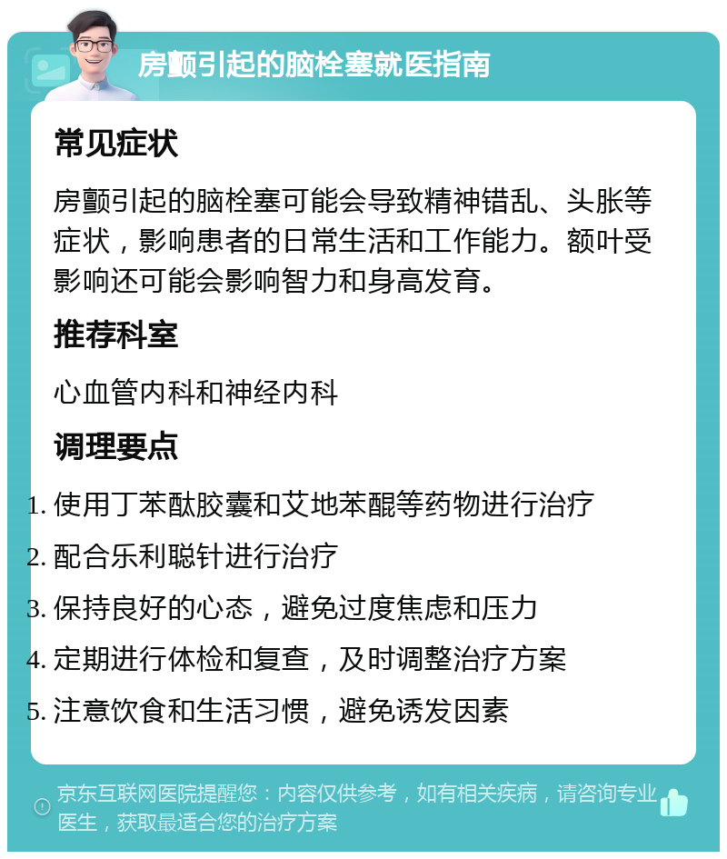 房颤引起的脑栓塞就医指南 常见症状 房颤引起的脑栓塞可能会导致精神错乱、头胀等症状，影响患者的日常生活和工作能力。额叶受影响还可能会影响智力和身高发育。 推荐科室 心血管内科和神经内科 调理要点 使用丁苯酞胶囊和艾地苯醌等药物进行治疗 配合乐利聪针进行治疗 保持良好的心态，避免过度焦虑和压力 定期进行体检和复查，及时调整治疗方案 注意饮食和生活习惯，避免诱发因素