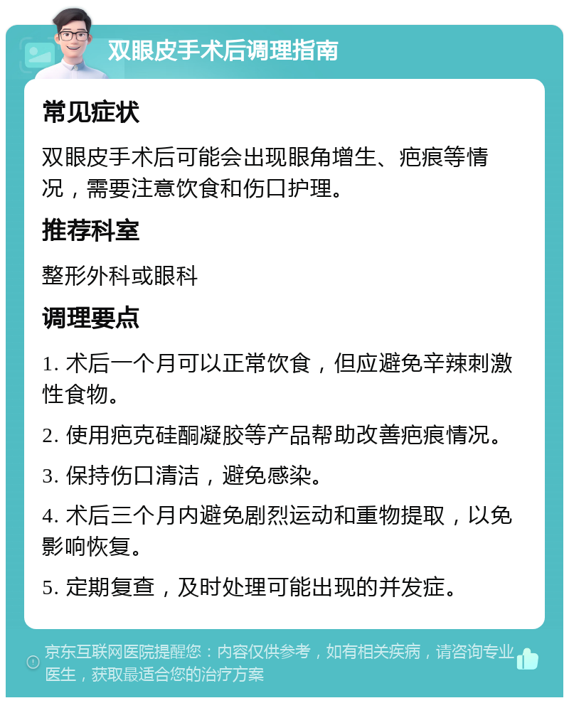 双眼皮手术后调理指南 常见症状 双眼皮手术后可能会出现眼角增生、疤痕等情况，需要注意饮食和伤口护理。 推荐科室 整形外科或眼科 调理要点 1. 术后一个月可以正常饮食，但应避免辛辣刺激性食物。 2. 使用疤克硅酮凝胶等产品帮助改善疤痕情况。 3. 保持伤口清洁，避免感染。 4. 术后三个月内避免剧烈运动和重物提取，以免影响恢复。 5. 定期复查，及时处理可能出现的并发症。