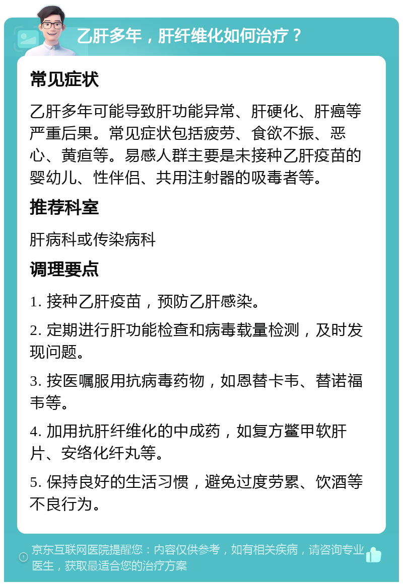 乙肝多年，肝纤维化如何治疗？ 常见症状 乙肝多年可能导致肝功能异常、肝硬化、肝癌等严重后果。常见症状包括疲劳、食欲不振、恶心、黄疸等。易感人群主要是未接种乙肝疫苗的婴幼儿、性伴侣、共用注射器的吸毒者等。 推荐科室 肝病科或传染病科 调理要点 1. 接种乙肝疫苗，预防乙肝感染。 2. 定期进行肝功能检查和病毒载量检测，及时发现问题。 3. 按医嘱服用抗病毒药物，如恩替卡韦、替诺福韦等。 4. 加用抗肝纤维化的中成药，如复方鳖甲软肝片、安络化纤丸等。 5. 保持良好的生活习惯，避免过度劳累、饮酒等不良行为。