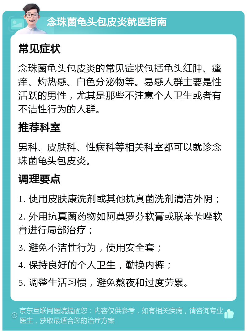 念珠菌龟头包皮炎就医指南 常见症状 念珠菌龟头包皮炎的常见症状包括龟头红肿、瘙痒、灼热感、白色分泌物等。易感人群主要是性活跃的男性，尤其是那些不注意个人卫生或者有不洁性行为的人群。 推荐科室 男科、皮肤科、性病科等相关科室都可以就诊念珠菌龟头包皮炎。 调理要点 1. 使用皮肤康洗剂或其他抗真菌洗剂清洁外阴； 2. 外用抗真菌药物如阿莫罗芬软膏或联苯苄唑软膏进行局部治疗； 3. 避免不洁性行为，使用安全套； 4. 保持良好的个人卫生，勤换内裤； 5. 调整生活习惯，避免熬夜和过度劳累。