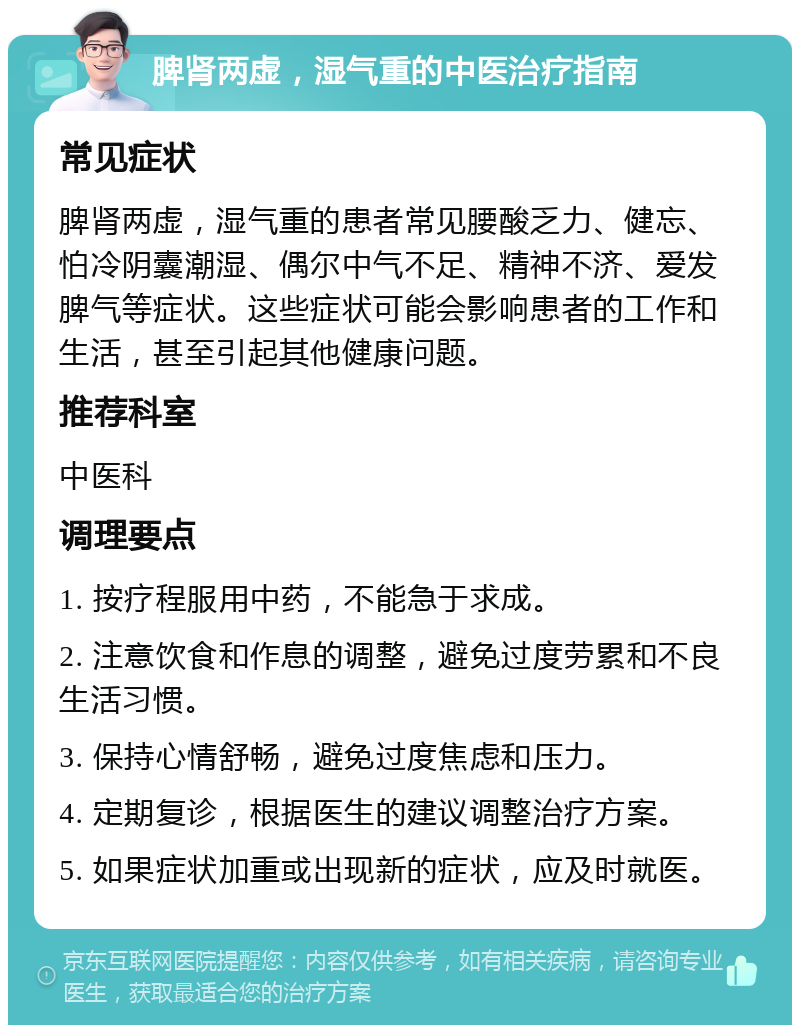 脾肾两虚，湿气重的中医治疗指南 常见症状 脾肾两虚，湿气重的患者常见腰酸乏力、健忘、怕冷阴囊潮湿、偶尔中气不足、精神不济、爱发脾气等症状。这些症状可能会影响患者的工作和生活，甚至引起其他健康问题。 推荐科室 中医科 调理要点 1. 按疗程服用中药，不能急于求成。 2. 注意饮食和作息的调整，避免过度劳累和不良生活习惯。 3. 保持心情舒畅，避免过度焦虑和压力。 4. 定期复诊，根据医生的建议调整治疗方案。 5. 如果症状加重或出现新的症状，应及时就医。