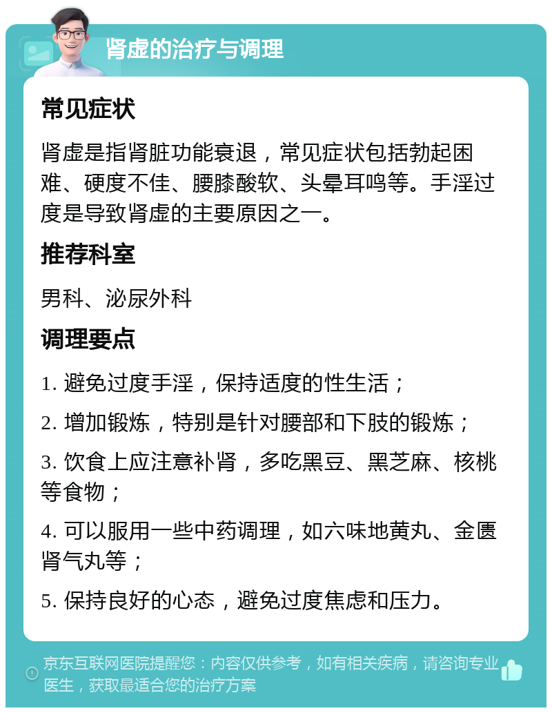 肾虚的治疗与调理 常见症状 肾虚是指肾脏功能衰退，常见症状包括勃起困难、硬度不佳、腰膝酸软、头晕耳鸣等。手淫过度是导致肾虚的主要原因之一。 推荐科室 男科、泌尿外科 调理要点 1. 避免过度手淫，保持适度的性生活； 2. 增加锻炼，特别是针对腰部和下肢的锻炼； 3. 饮食上应注意补肾，多吃黑豆、黑芝麻、核桃等食物； 4. 可以服用一些中药调理，如六味地黄丸、金匮肾气丸等； 5. 保持良好的心态，避免过度焦虑和压力。