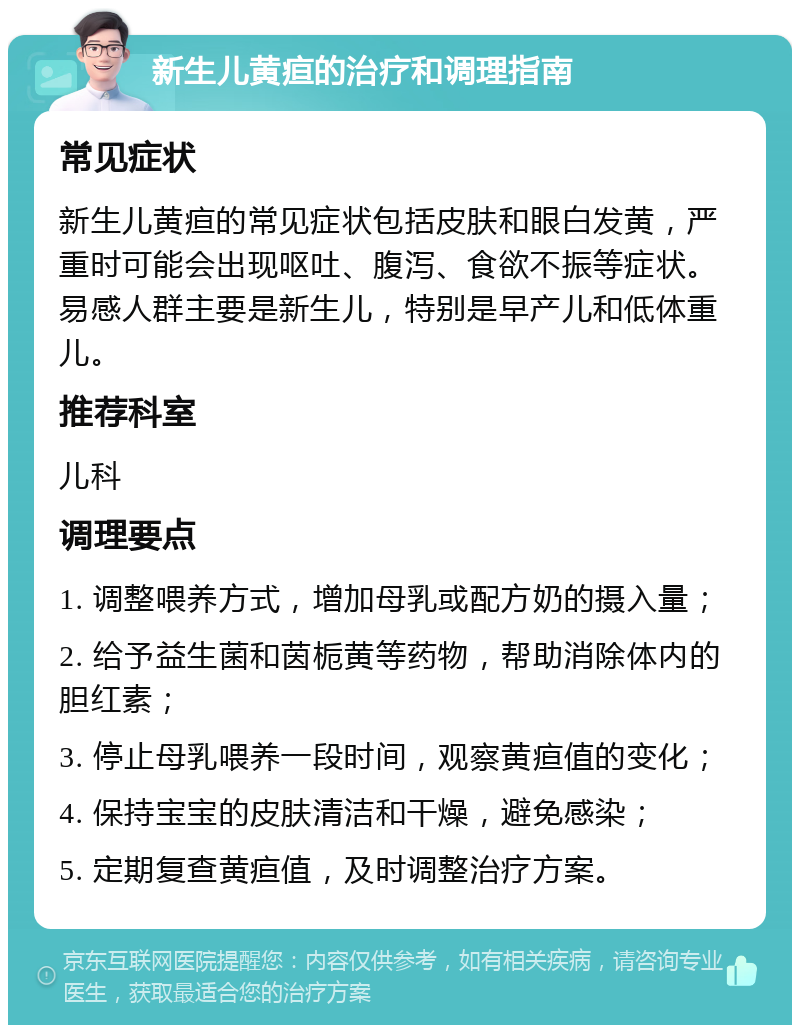 新生儿黄疸的治疗和调理指南 常见症状 新生儿黄疸的常见症状包括皮肤和眼白发黄，严重时可能会出现呕吐、腹泻、食欲不振等症状。易感人群主要是新生儿，特别是早产儿和低体重儿。 推荐科室 儿科 调理要点 1. 调整喂养方式，增加母乳或配方奶的摄入量； 2. 给予益生菌和茵栀黄等药物，帮助消除体内的胆红素； 3. 停止母乳喂养一段时间，观察黄疸值的变化； 4. 保持宝宝的皮肤清洁和干燥，避免感染； 5. 定期复查黄疸值，及时调整治疗方案。