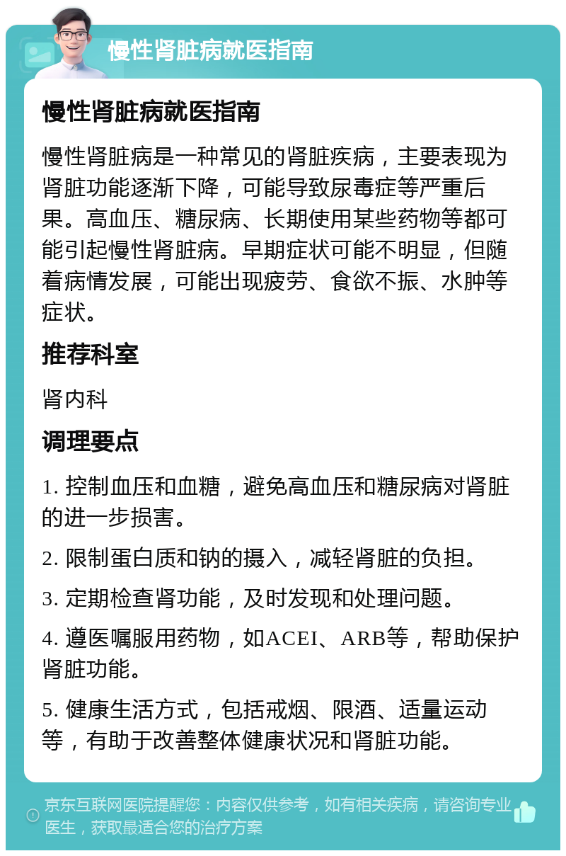 慢性肾脏病就医指南 慢性肾脏病就医指南 慢性肾脏病是一种常见的肾脏疾病，主要表现为肾脏功能逐渐下降，可能导致尿毒症等严重后果。高血压、糖尿病、长期使用某些药物等都可能引起慢性肾脏病。早期症状可能不明显，但随着病情发展，可能出现疲劳、食欲不振、水肿等症状。 推荐科室 肾内科 调理要点 1. 控制血压和血糖，避免高血压和糖尿病对肾脏的进一步损害。 2. 限制蛋白质和钠的摄入，减轻肾脏的负担。 3. 定期检查肾功能，及时发现和处理问题。 4. 遵医嘱服用药物，如ACEI、ARB等，帮助保护肾脏功能。 5. 健康生活方式，包括戒烟、限酒、适量运动等，有助于改善整体健康状况和肾脏功能。