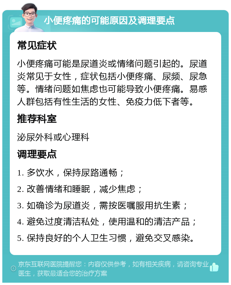 小便疼痛的可能原因及调理要点 常见症状 小便疼痛可能是尿道炎或情绪问题引起的。尿道炎常见于女性，症状包括小便疼痛、尿频、尿急等。情绪问题如焦虑也可能导致小便疼痛。易感人群包括有性生活的女性、免疫力低下者等。 推荐科室 泌尿外科或心理科 调理要点 1. 多饮水，保持尿路通畅； 2. 改善情绪和睡眠，减少焦虑； 3. 如确诊为尿道炎，需按医嘱服用抗生素； 4. 避免过度清洁私处，使用温和的清洁产品； 5. 保持良好的个人卫生习惯，避免交叉感染。