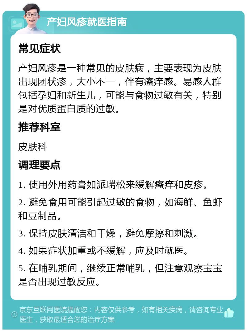 产妇风疹就医指南 常见症状 产妇风疹是一种常见的皮肤病，主要表现为皮肤出现团状疹，大小不一，伴有瘙痒感。易感人群包括孕妇和新生儿，可能与食物过敏有关，特别是对优质蛋白质的过敏。 推荐科室 皮肤科 调理要点 1. 使用外用药膏如派瑞松来缓解瘙痒和皮疹。 2. 避免食用可能引起过敏的食物，如海鲜、鱼虾和豆制品。 3. 保持皮肤清洁和干燥，避免摩擦和刺激。 4. 如果症状加重或不缓解，应及时就医。 5. 在哺乳期间，继续正常哺乳，但注意观察宝宝是否出现过敏反应。