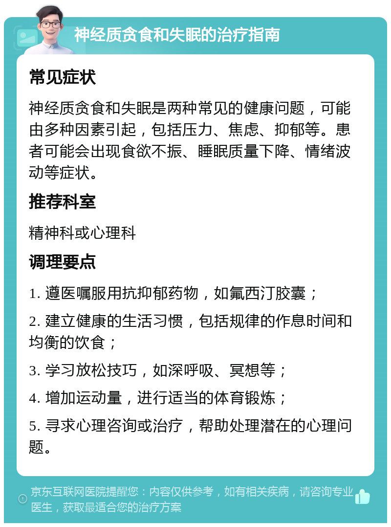 神经质贪食和失眠的治疗指南 常见症状 神经质贪食和失眠是两种常见的健康问题，可能由多种因素引起，包括压力、焦虑、抑郁等。患者可能会出现食欲不振、睡眠质量下降、情绪波动等症状。 推荐科室 精神科或心理科 调理要点 1. 遵医嘱服用抗抑郁药物，如氟西汀胶囊； 2. 建立健康的生活习惯，包括规律的作息时间和均衡的饮食； 3. 学习放松技巧，如深呼吸、冥想等； 4. 增加运动量，进行适当的体育锻炼； 5. 寻求心理咨询或治疗，帮助处理潜在的心理问题。