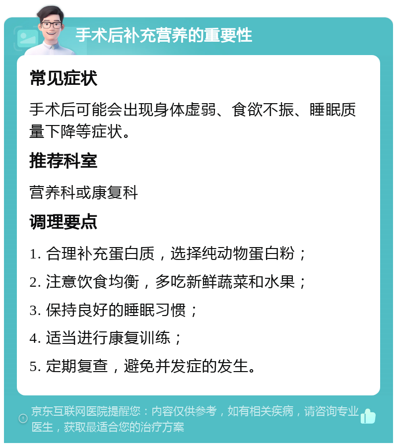 手术后补充营养的重要性 常见症状 手术后可能会出现身体虚弱、食欲不振、睡眠质量下降等症状。 推荐科室 营养科或康复科 调理要点 1. 合理补充蛋白质，选择纯动物蛋白粉； 2. 注意饮食均衡，多吃新鲜蔬菜和水果； 3. 保持良好的睡眠习惯； 4. 适当进行康复训练； 5. 定期复查，避免并发症的发生。