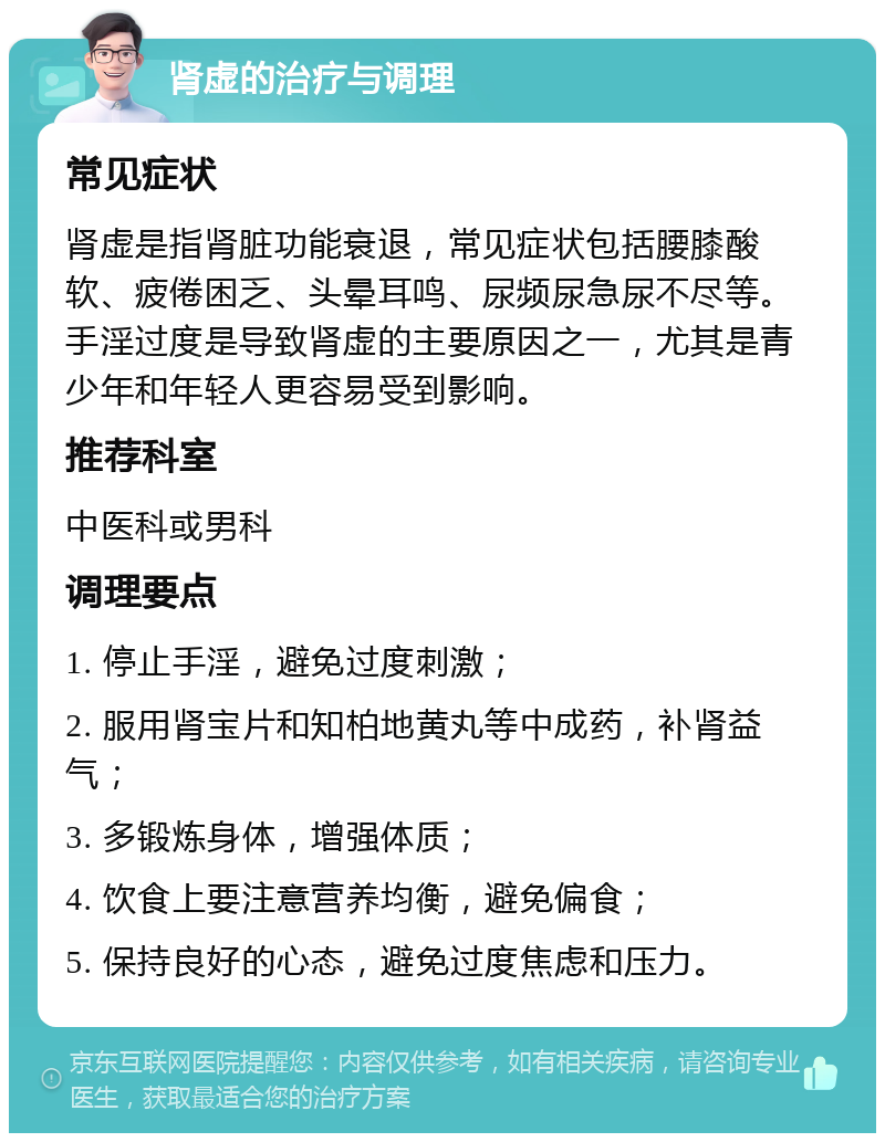 肾虚的治疗与调理 常见症状 肾虚是指肾脏功能衰退，常见症状包括腰膝酸软、疲倦困乏、头晕耳鸣、尿频尿急尿不尽等。手淫过度是导致肾虚的主要原因之一，尤其是青少年和年轻人更容易受到影响。 推荐科室 中医科或男科 调理要点 1. 停止手淫，避免过度刺激； 2. 服用肾宝片和知柏地黄丸等中成药，补肾益气； 3. 多锻炼身体，增强体质； 4. 饮食上要注意营养均衡，避免偏食； 5. 保持良好的心态，避免过度焦虑和压力。